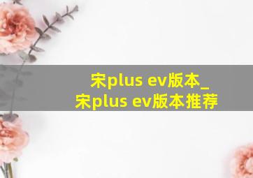 宋plus ev版本_宋plus ev版本推荐